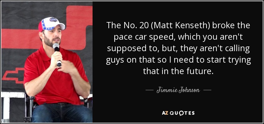 The No. 20 (Matt Kenseth) broke the pace car speed, which you aren't supposed to, but, they aren't calling guys on that so I need to start trying that in the future. - Jimmie Johnson