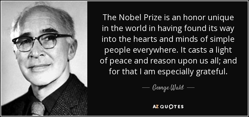 The Nobel Prize is an honor unique in the world in having found its way into the hearts and minds of simple people everywhere. It casts a light of peace and reason upon us all; and for that I am especially grateful. - George Wald