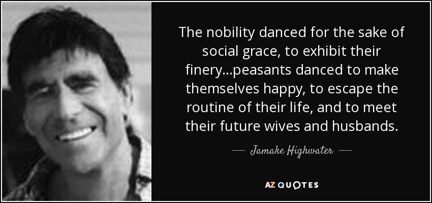 The nobility danced for the sake of social grace, to exhibit their finery...peasants danced to make themselves happy, to escape the routine of their life, and to meet their future wives and husbands. - Jamake Highwater