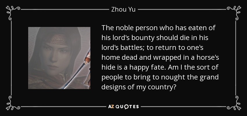 The noble person who has eaten of his lord's bounty should die in his lord's battles; to return to one's home dead and wrapped in a horse's hide is a happy fate. Am I the sort of people to bring to nought the grand designs of my country? - Zhou Yu