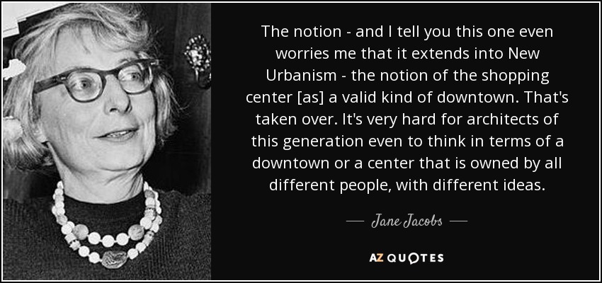The notion - and I tell you this one even worries me that it extends into New Urbanism - the notion of the shopping center [as] a valid kind of downtown. That's taken over. It's very hard for architects of this generation even to think in terms of a downtown or a center that is owned by all different people, with different ideas. - Jane Jacobs