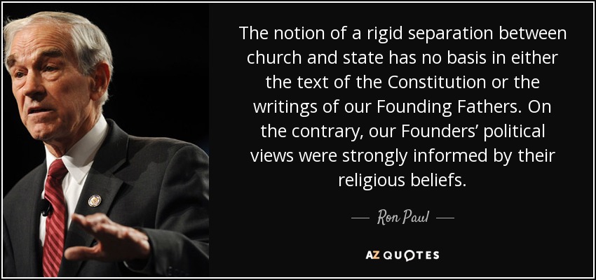 The notion of a rigid separation between church and state has no basis in either the text of the Constitution or the writings of our Founding Fathers. On the contrary, our Founders’ political views were strongly informed by their religious beliefs. - Ron Paul