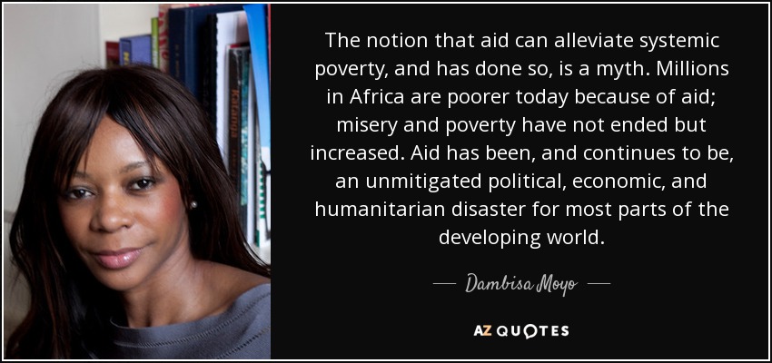 The notion that aid can alleviate systemic poverty, and has done so, is a myth. Millions in Africa are poorer today because of aid; misery and poverty have not ended but increased. Aid has been, and continues to be, an unmitigated political, economic, and humanitarian disaster for most parts of the developing world. - Dambisa Moyo