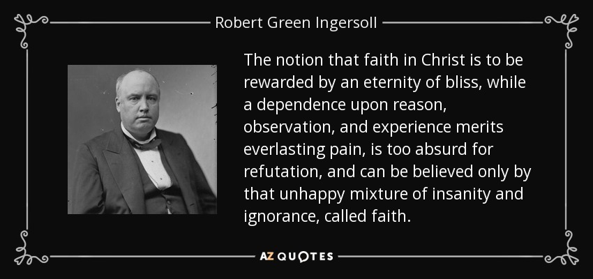 The notion that faith in Christ is to be rewarded by an eternity of bliss, while a dependence upon reason, observation, and experience merits everlasting pain, is too absurd for refutation, and can be believed only by that unhappy mixture of insanity and ignorance, called faith. - Robert Green Ingersoll