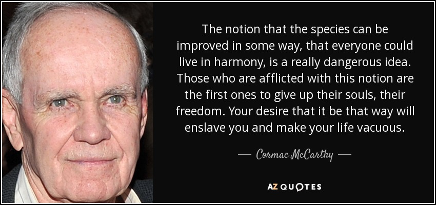 The notion that the species can be improved in some way, that everyone could live in harmony, is a really dangerous idea. Those who are afflicted with this notion are the first ones to give up their souls, their freedom. Your desire that it be that way will enslave you and make your life vacuous. - Cormac McCarthy