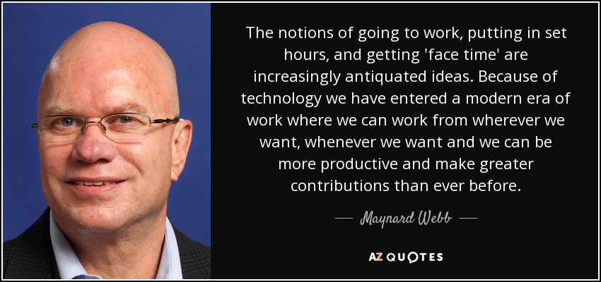 The notions of going to work, putting in set hours, and getting 'face time' are increasingly antiquated ideas. Because of technology we have entered a modern era of work where we can work from wherever we want, whenever we want and we can be more productive and make greater contributions than ever before. - Maynard Webb