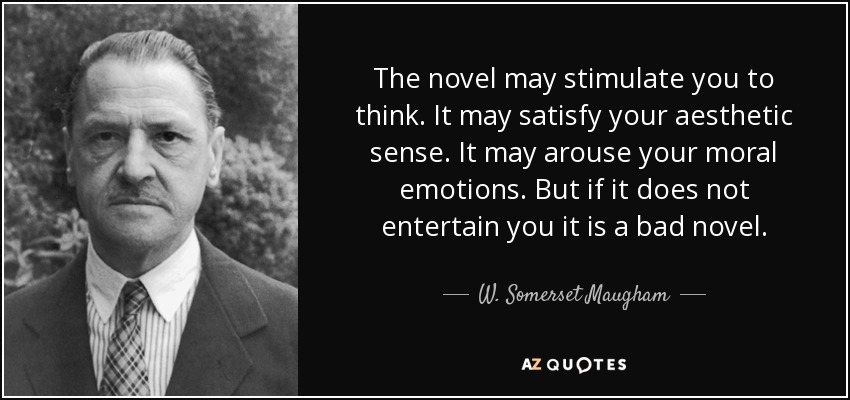 The novel may stimulate you to think. It may satisfy your aesthetic sense. It may arouse your moral emotions. But if it does not entertain you it is a bad novel. - W. Somerset Maugham