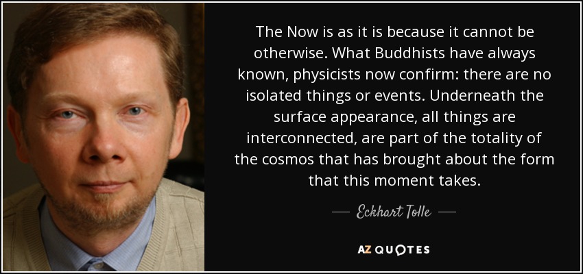 The Now is as it is because it cannot be otherwise. What Buddhists have always known, physicists now confirm: there are no isolated things or events. Underneath the surface appearance, all things are interconnected, are part of the totality of the cosmos that has brought about the form that this moment takes. - Eckhart Tolle