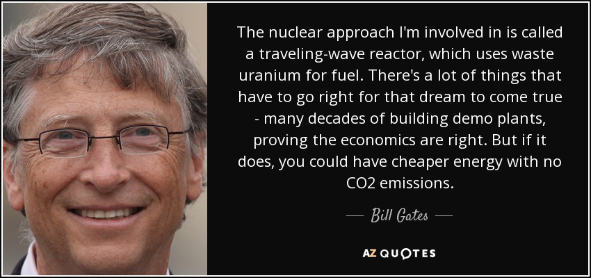 The nuclear approach I'm involved in is called a traveling-wave reactor, which uses waste uranium for fuel. There's a lot of things that have to go right for that dream to come true - many decades of building demo plants, proving the economics are right. But if it does, you could have cheaper energy with no CO2 emissions. - Bill Gates