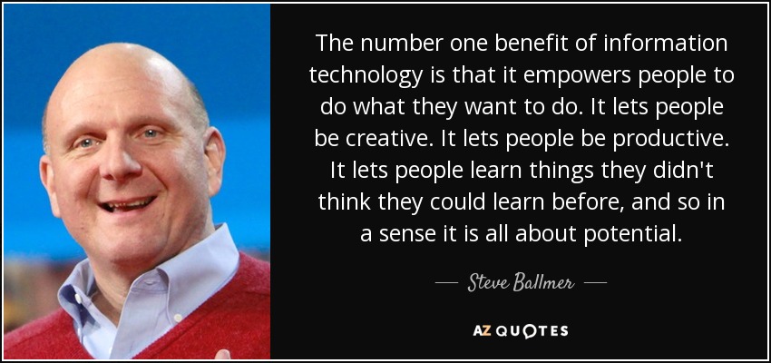 The number one benefit of information technology is that it empowers people to do what they want to do. It lets people be creative. It lets people be productive. It lets people learn things they didn't think they could learn before, and so in a sense it is all about potential. - Steve Ballmer