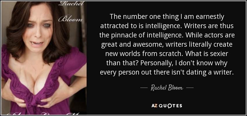 The number one thing I am earnestly attracted to is intelligence. Writers are thus the pinnacle of intelligence. While actors are great and awesome, writers literally create new worlds from scratch. What is sexier than that? Personally, I don't know why every person out there isn't dating a writer. - Rachel Bloom