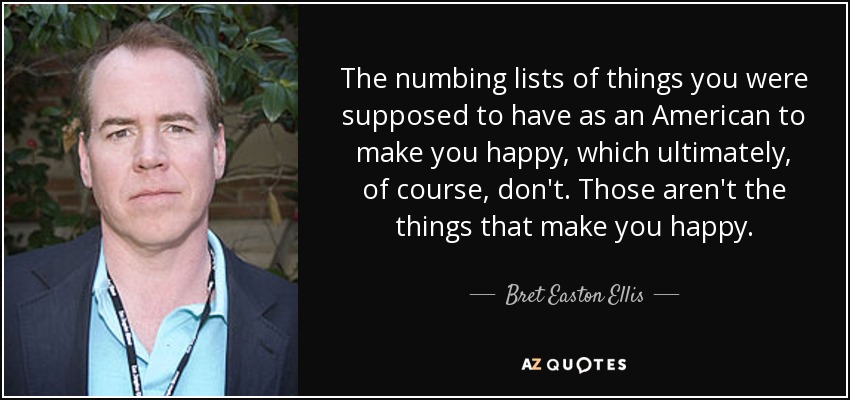 The numbing lists of things you were supposed to have as an American to make you happy, which ultimately, of course, don't. Those aren't the things that make you happy. - Bret Easton Ellis