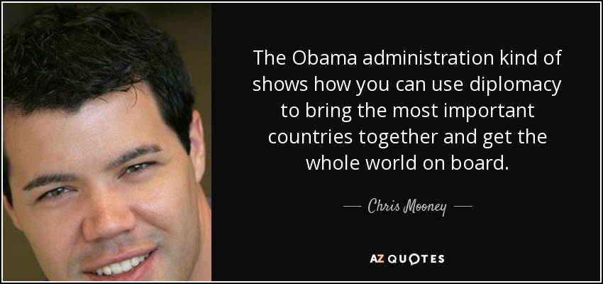 The Obama administration kind of shows how you can use diplomacy to bring the most important countries together and get the whole world on board. - Chris Mooney