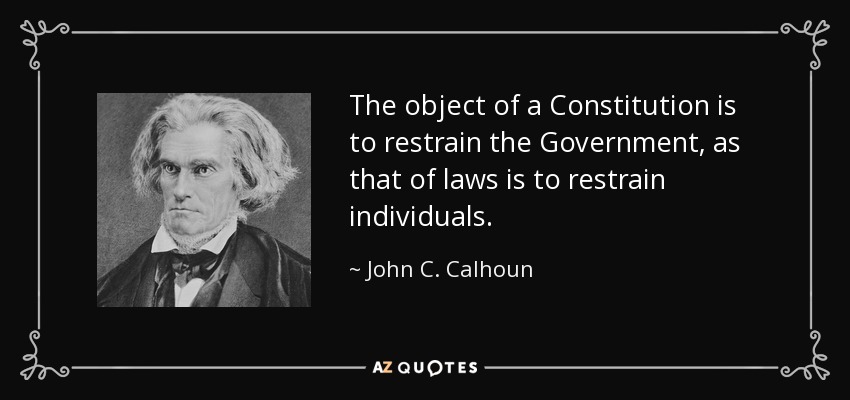 The object of a Constitution is to restrain the Government, as that of laws is to restrain individuals. - John C. Calhoun