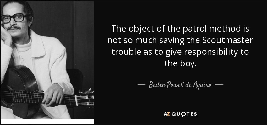 The object of the patrol method is not so much saving the Scoutmaster trouble as to give responsibility to the boy. - Baden Powell de Aquino
