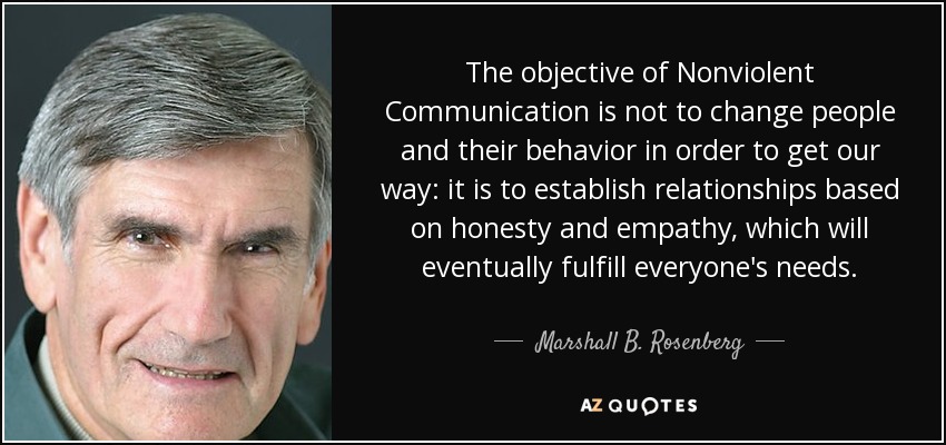 The objective of Nonviolent Communication is not to change people and their behavior in order to get our way: it is to establish relationships based on honesty and empathy, which will eventually fulfill everyone's needs. - Marshall B. Rosenberg