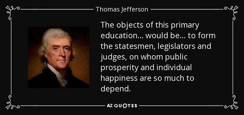 The objects of this primary education . . . would be . . . to form the statesmen, legislators and judges, on whom public prosperity and individual happiness are so much to depend. - Thomas Jefferson