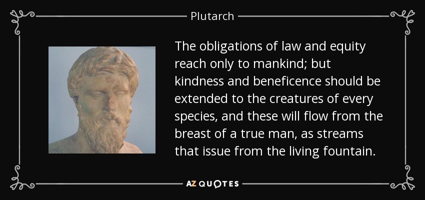 The obligations of law and equity reach only to mankind; but kindness and beneficence should be extended to the creatures of every species, and these will flow from the breast of a true man, as streams that issue from the living fountain. - Plutarch