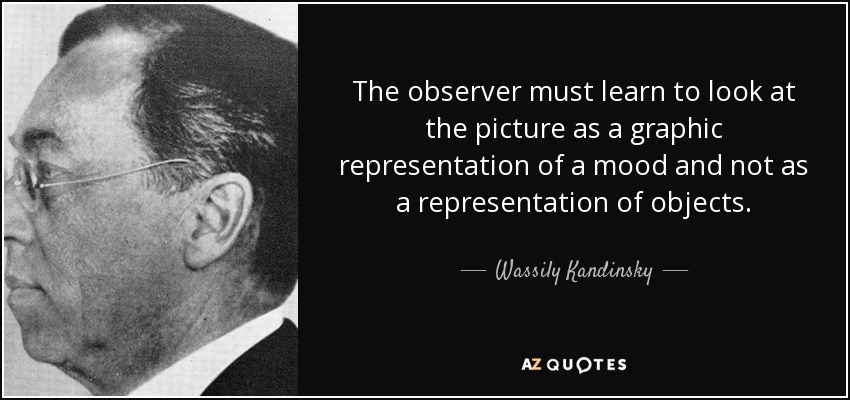 The observer must learn to look at the picture as a graphic representation of a mood and not as a representation of objects. - Wassily Kandinsky