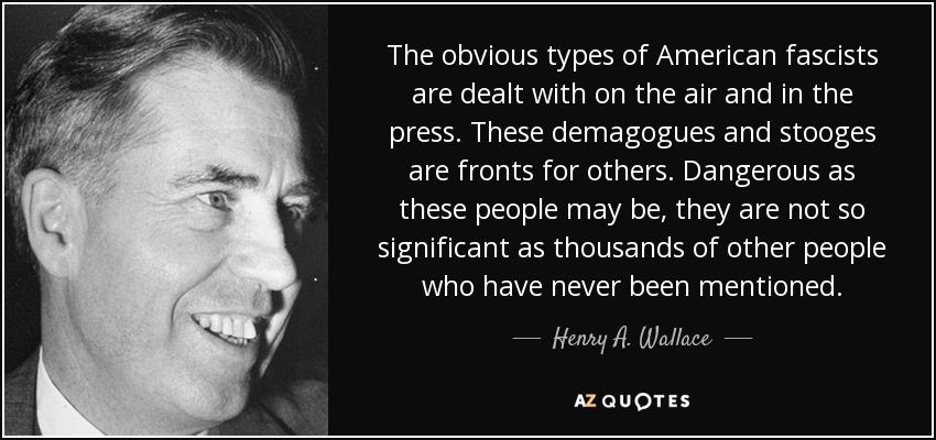 The obvious types of American fascists are dealt with on the air and in the press. These demagogues and stooges are fronts for others. Dangerous as these people may be, they are not so significant as thousands of other people who have never been mentioned. - Henry A. Wallace