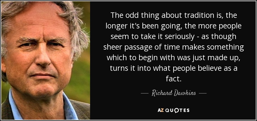 The odd thing about tradition is, the longer it's been going, the more people seem to take it seriously - as though sheer passage of time makes something which to begin with was just made up, turns it into what people believe as a fact. - Richard Dawkins