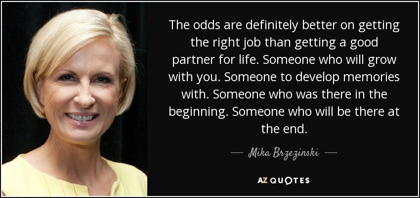 The odds are definitely better on getting the right job than getting a good partner for life. Someone who will grow with you. Someone to develop memories with. Someone who was there in the beginning. Someone who will be there at the end. - Mika Brzezinski