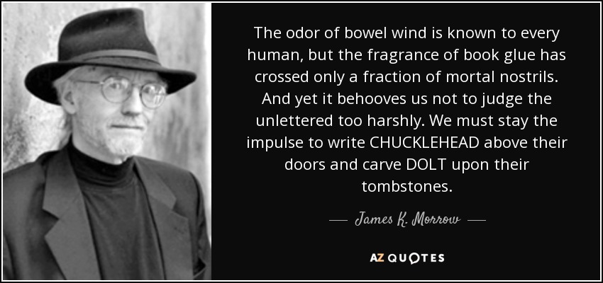 The odor of bowel wind is known to every human, but the fragrance of book glue has crossed only a fraction of mortal nostrils. And yet it behooves us not to judge the unlettered too harshly. We must stay the impulse to write CHUCKLEHEAD above their doors and carve DOLT upon their tombstones. - James K. Morrow