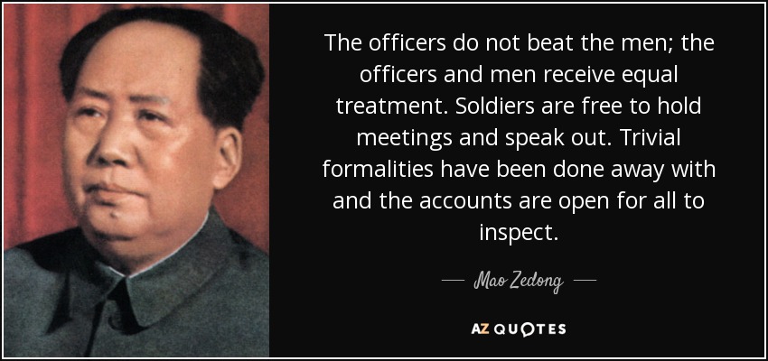 The officers do not beat the men; the officers and men receive equal treatment. Soldiers are free to hold meetings and speak out. Trivial formalities have been done away with and the accounts are open for all to inspect. - Mao Zedong