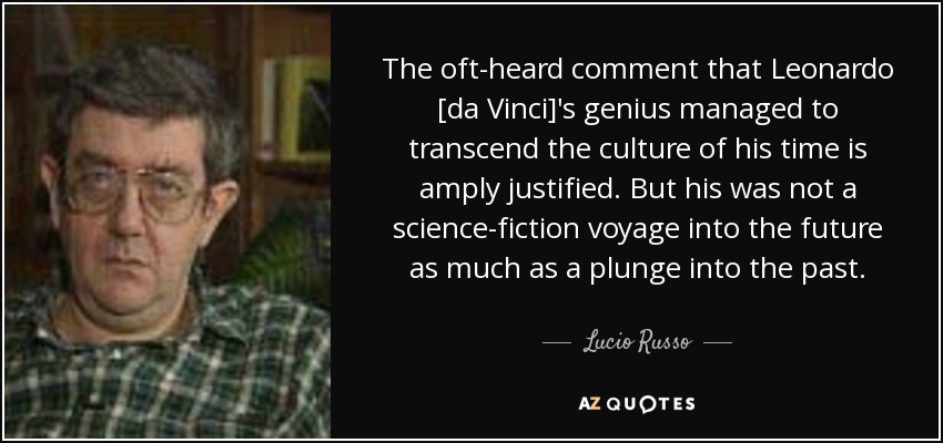 The oft-heard comment that Leonardo [da Vinci]'s genius managed to transcend the culture of his time is amply justified. But his was not a science-fiction voyage into the future as much as a plunge into the past. - Lucio Russo