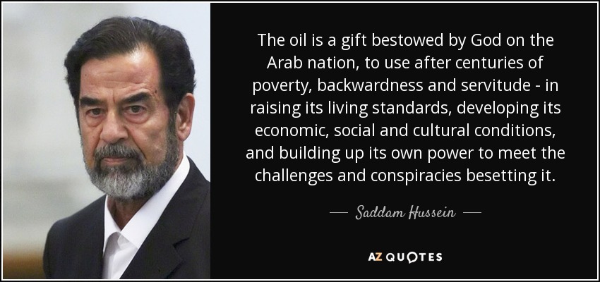 The oil is a gift bestowed by God on the Arab nation, to use after centuries of poverty, backwardness and servitude - in raising its living standards, developing its economic, social and cultural conditions, and building up its own power to meet the challenges and conspiracies besetting it. - Saddam Hussein