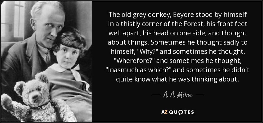 The old grey donkey, Eeyore stood by himself in a thistly corner of the Forest, his front feet well apart, his head on one side, and thought about things. Sometimes he thought sadly to himself, 