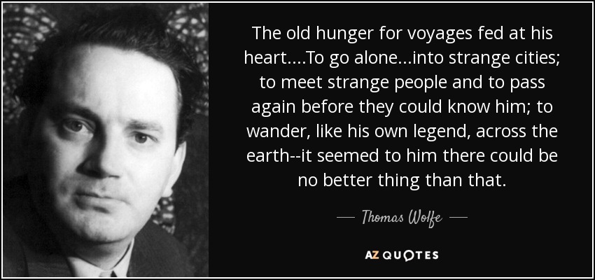The old hunger for voyages fed at his heart....To go alone...into strange cities; to meet strange people and to pass again before they could know him; to wander, like his own legend, across the earth--it seemed to him there could be no better thing than that. - Thomas Wolfe