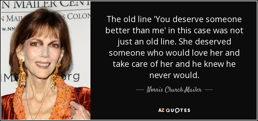 The old line 'You deserve someone better than me' in this case was not just an old line. She deserved someone who would love her and take care of her and he knew he never would. - Norris Church Mailer