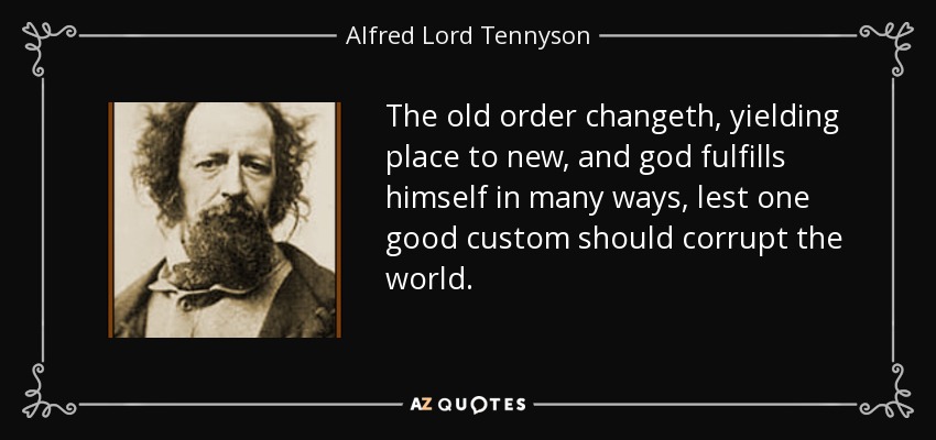 The old order changeth, yielding place to new, and god fulfills himself in many ways, lest one good custom should corrupt the world. - Alfred Lord Tennyson