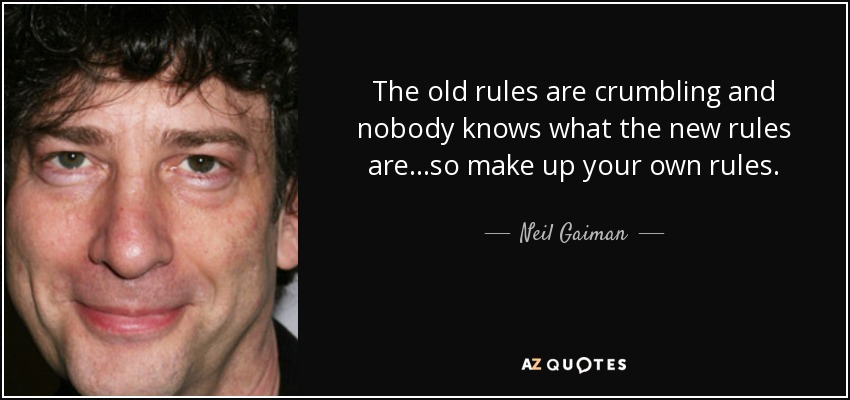 The old rules are crumbling and nobody knows what the new rules are...so make up your own rules. - Neil Gaiman