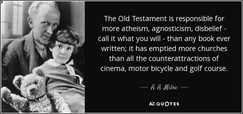 The Old Testament is responsible for more atheism, agnosticism, disbelief - call it what you will - than any book ever written; it has emptied more churches than all the counterattractions of cinema, motor bicycle and golf course. - A. A. Milne