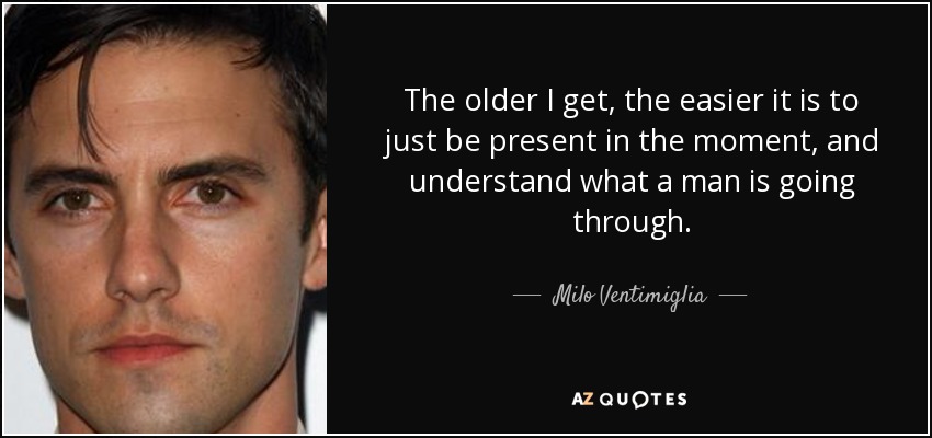 The older I get, the easier it is to just be present in the moment, and understand what a man is going through. - Milo Ventimiglia