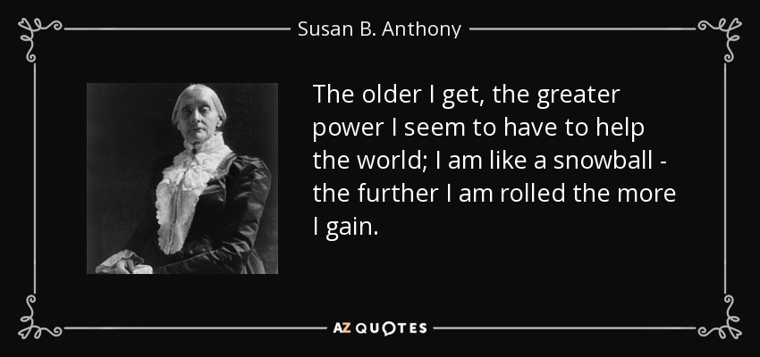 The older I get, the greater power I seem to have to help the world; I am like a snowball - the further I am rolled the more I gain. - Susan B. Anthony