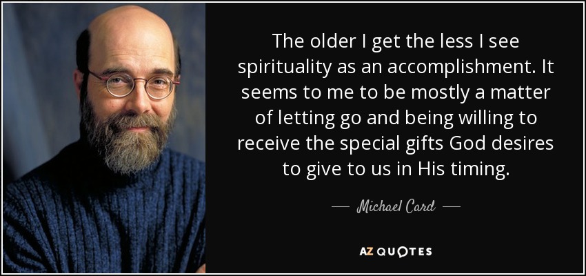 The older I get the less I see spirituality as an accomplishment. It seems to me to be mostly a matter of letting go and being willing to receive the special gifts God desires to give to us in His timing. - Michael Card