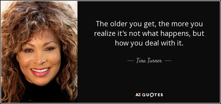 The older you get, the more you realize it's not what happens, but how you deal with it. - Tina Turner