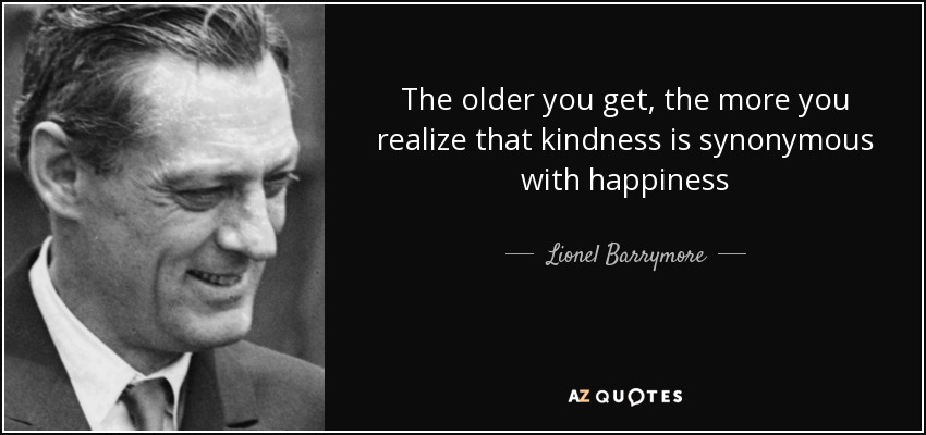 The older you get, the more you realize that kindness is synonymous with happiness - Lionel Barrymore