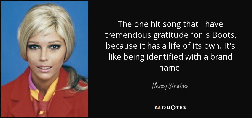 The one hit song that I have tremendous gratitude for is Boots, because it has a life of its own. It's like being identified with a brand name. - Nancy Sinatra