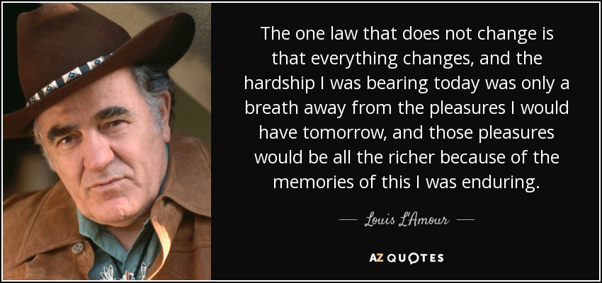 The one law that does not change is that everything changes, and the hardship I was bearing today was only a breath away from the pleasures I would have tomorrow, and those pleasures would be all the richer because of the memories of this I was enduring. - Louis L'Amour