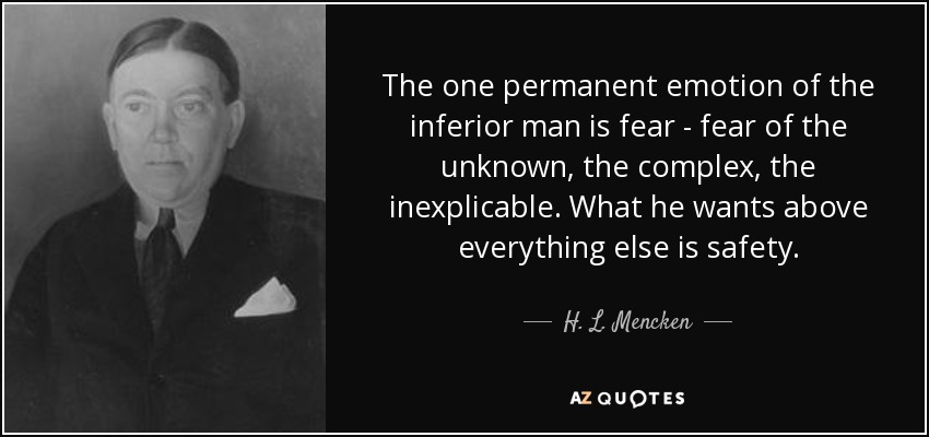 The one permanent emotion of the inferior man is fear - fear of the unknown, the complex, the inexplicable. What he wants above everything else is safety. - H. L. Mencken