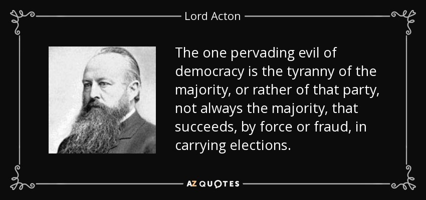 The one pervading evil of democracy is the tyranny of the majority, or rather of that party, not always the majority, that succeeds, by force or fraud, in carrying elections. - Lord Acton