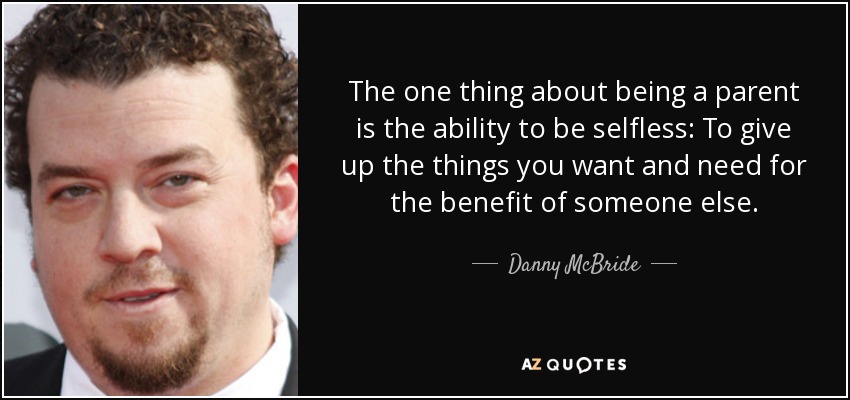 The one thing about being a parent is the ability to be selfless: To give up the things you want and need for the benefit of someone else. - Danny McBride