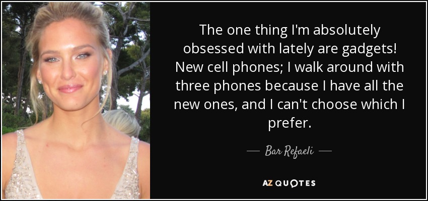 The one thing I'm absolutely obsessed with lately are gadgets! New cell phones; I walk around with three phones because I have all the new ones, and I can't choose which I prefer. - Bar Refaeli