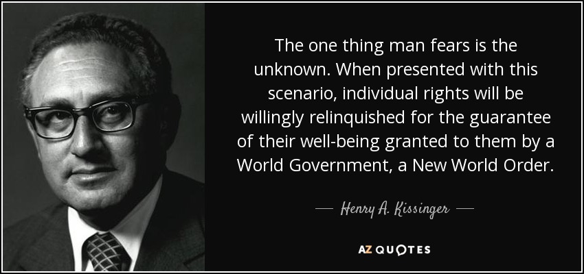 The one thing man fears is the unknown. When presented with this scenario, individual rights will be willingly relinquished for the guarantee of their well-being granted to them by a World Government, a New World Order. - Henry A. Kissinger