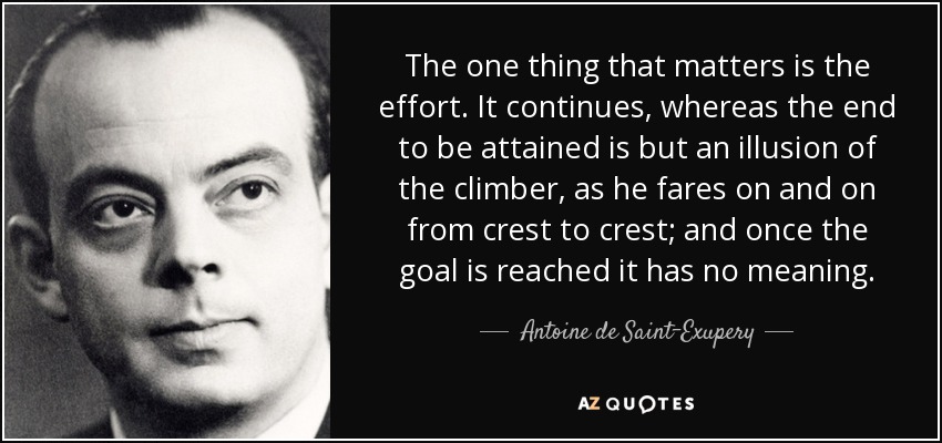 The one thing that matters is the effort. It continues, whereas the end to be attained is but an illusion of the climber, as he fares on and on from crest to crest; and once the goal is reached it has no meaning. - Antoine de Saint-Exupery
