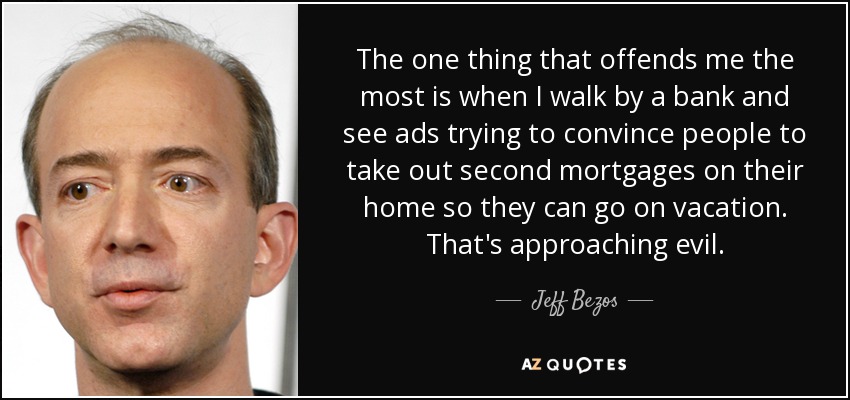 The one thing that offends me the most is when I walk by a bank and see ads trying to convince people to take out second mortgages on their home so they can go on vacation. That's approaching evil. - Jeff Bezos